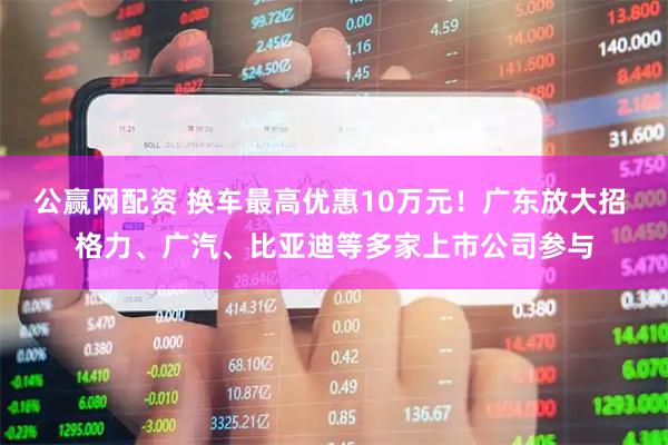 公赢网配资 换车最高优惠10万元！广东放大招 格力、广汽、比亚迪等多家上市公司参与
