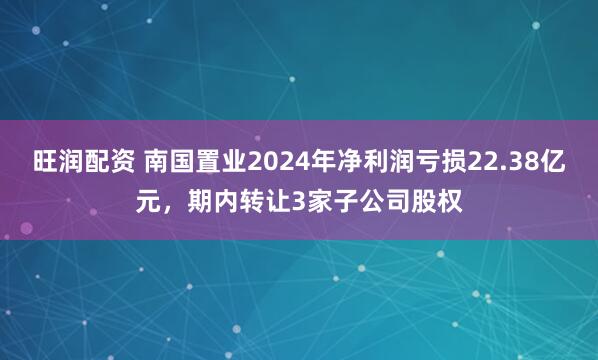 旺润配资 南国置业2024年净利润亏损22.38亿元，期内转让3家子公司股权