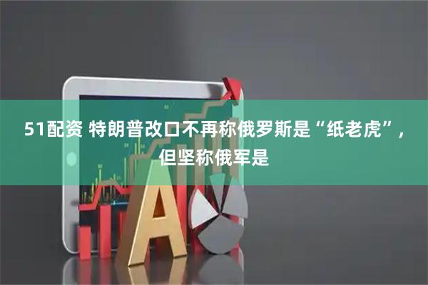 51配资 特朗普改口不再称俄罗斯是“纸老虎”，但坚称俄军是