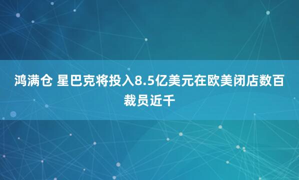 鸿满仓 星巴克将投入8.5亿美元在欧美闭店数百裁员近千