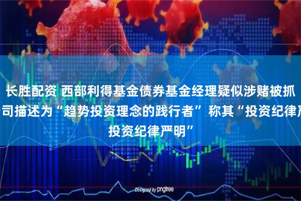 长胜配资 西部利得基金债券基金经理疑似涉赌被抓 被公司描述为“趋势投资理念的践行者” 称其“投资纪律严明”