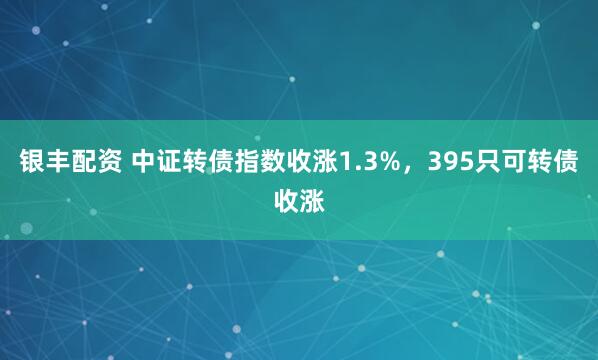 银丰配资 中证转债指数收涨1.3%，395只可转债收涨