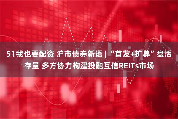51我也要配资 沪市债券新语 | “首发+扩募”盘活存量 多方协力构建投融互信REITs市场