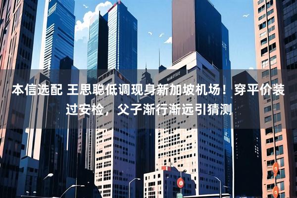 本信选配 王思聪低调现身新加坡机场!穿平价装过安检,父子渐行渐远引猜测