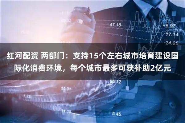 红河配资 两部门:支持15个左右城市培育建设国际化消费环境,每个城市最多可获补助2亿元