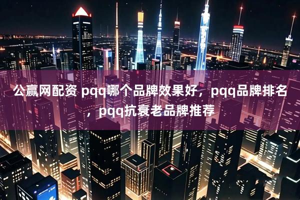 公赢网配资 pqq哪个品牌效果好,pqq品牌排名,pqq抗衰老品牌推荐