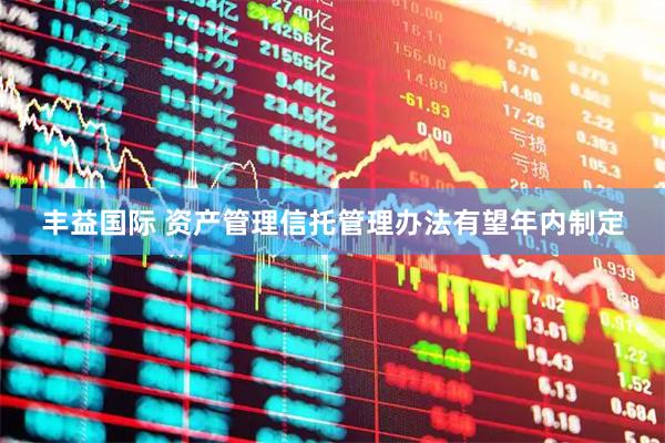 丰益国际 资产管理信托管理办法有望年内制定