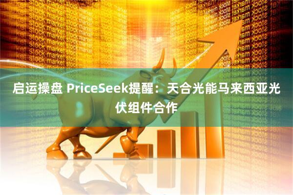 启运操盘 PriceSeek提醒:天合光能马来西亚光伏组件合作