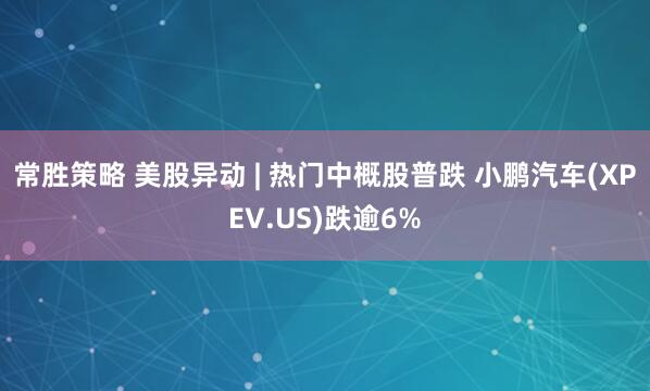 常胜策略 美股异动 | 热门中概股普跌 小鹏汽车(XPEV.US)跌逾6%