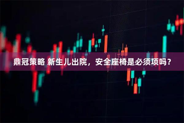 鼎冠策略 新生儿出院,安全座椅是必须项吗?