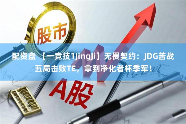 配资盘 【一竞技1JingJi】无畏契约:JDG苦战五局击败TE,拿到净化者杯季军!