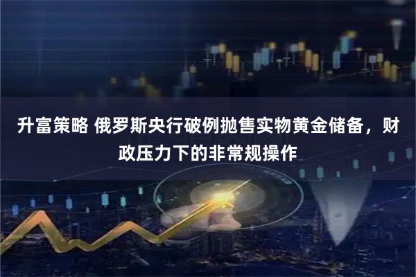 升富策略 俄罗斯央行破例抛售实物黄金储备,财政压力下的非常规操作