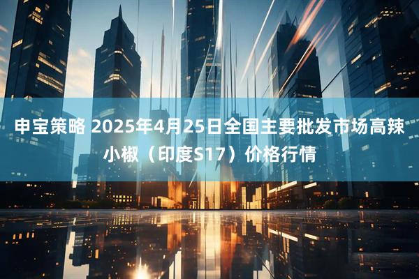 申宝策略 2025年4月25日全国主要批发市场高辣小椒（印度S17）价格行情