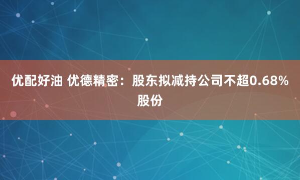优配好油 优德精密：股东拟减持公司不超0.68%股份
