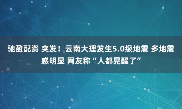 驰盈配资 突发！云南大理发生5.0级地震 多地震感明显 网友称“人都晃醒了”