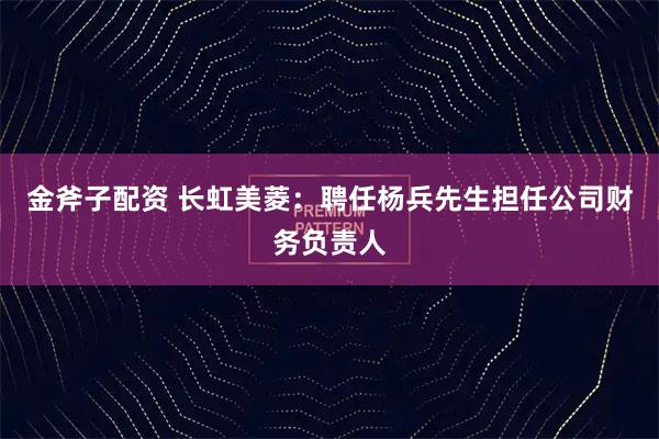 金斧子配资 长虹美菱：聘任杨兵先生担任公司财务负责人