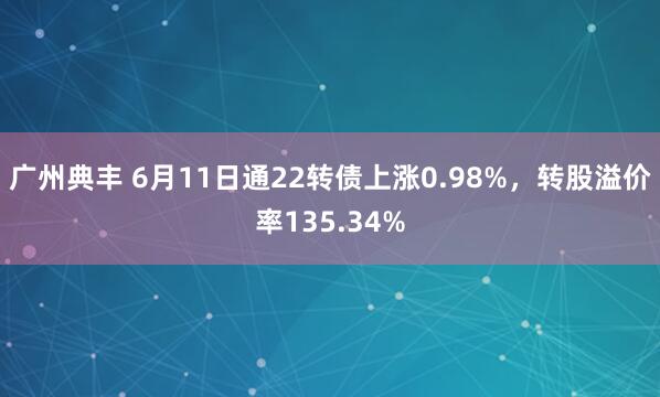 广州典丰 6月11日通22转债上涨0.98%，转股溢价率135.34%