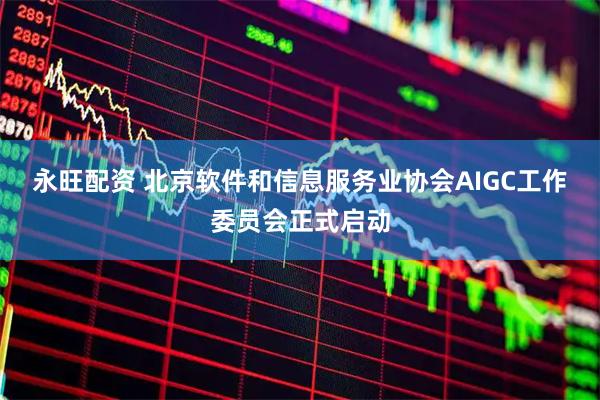 永旺配资 北京软件和信息服务业协会AIGC工作委员会正式启动