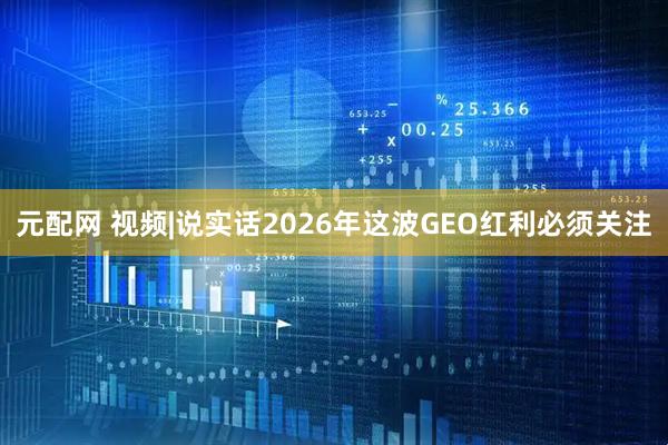 元配网 视频|说实话2026年这波GEO红利必须关注