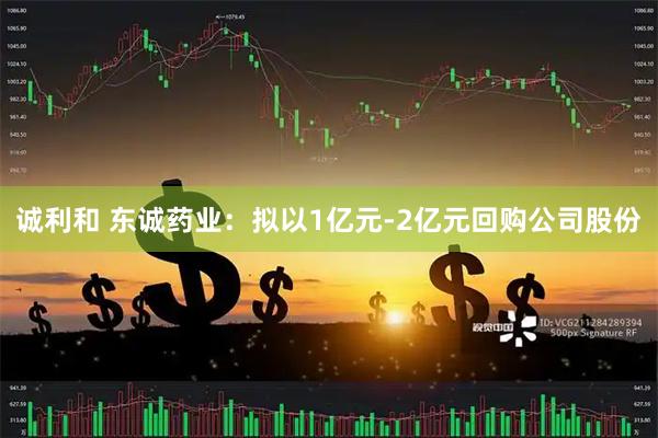 诚利和 东诚药业：拟以1亿元-2亿元回购公司股份