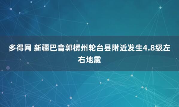 多得网 新疆巴音郭楞州轮台县附近发生4.8级左右地震