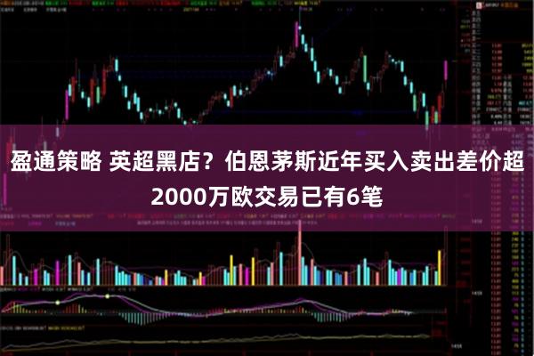 盈通策略 英超黑店？伯恩茅斯近年买入卖出差价超2000万欧交易已有6笔