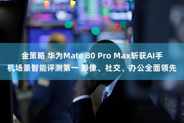 金策略 华为Mate 80 Pro Max斩获AI手机场景智能评测第一 影像、社交、办公全面领先