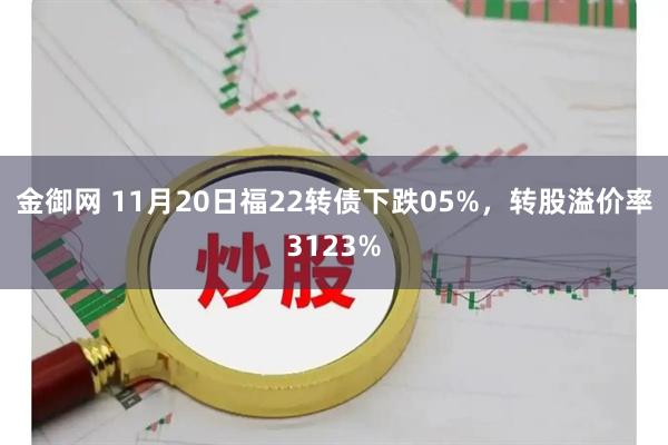 金御网 11月20日福22转债下跌05%，转股溢价率3123%