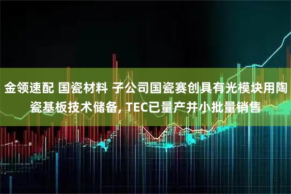 金领速配 国瓷材料 子公司国瓷赛创具有光模块用陶瓷基板技术储备, TEC已量产并小批量销售