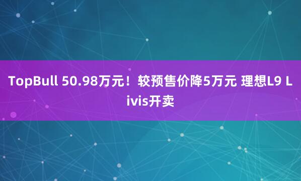 TopBull 50.98万元！较预售价降5万元 理想L9 Livis开卖