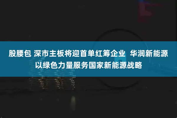股腰包 深市主板将迎首单红筹企业  华润新能源以绿色力量服务国家新能源战略