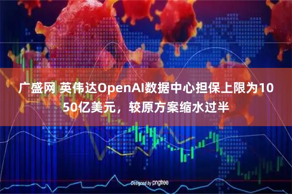 广盛网 英伟达OpenAI数据中心担保上限为1050亿美元，较原方案缩水过半