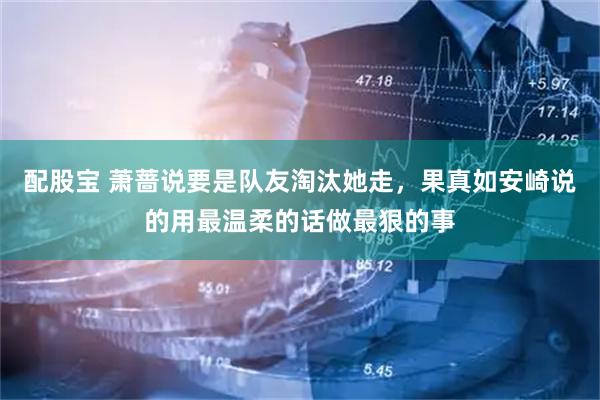 配股宝 萧蔷说要是队友淘汰她走，果真如安崎说的用最温柔的话做最狠的事