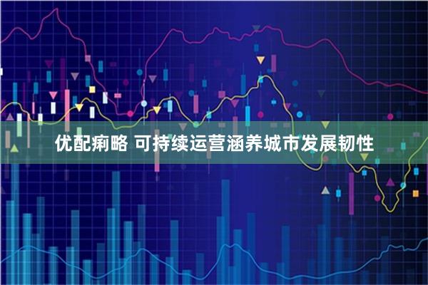 优配痢略 可持续运营涵养城市发展韧性