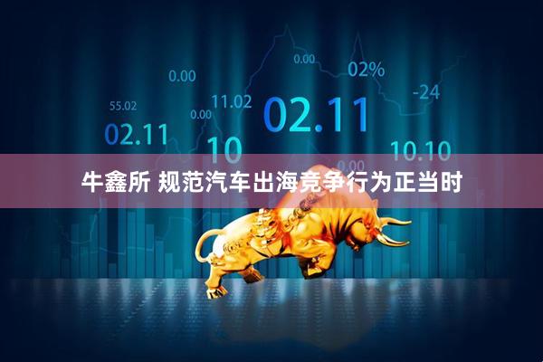 牛鑫所 规范汽车出海竞争行为正当时